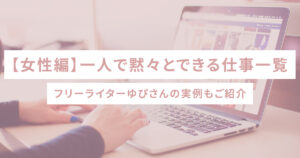 【女性編】一人で黙々とできる仕事一覧 − フリーライターゆぴさんの実例もご紹介