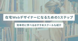 在宅Webデザイナーになるための5ステップ｜効率的に学べるおすすめスクールも紹介