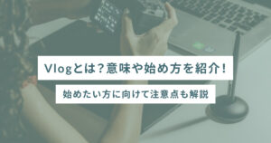 Vlogとは？意味や始め方を紹介！始めたい方に向けて注意点も解説