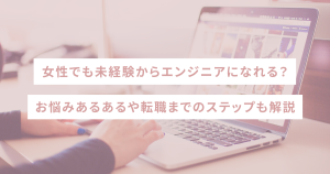 女性でも未経験からエンジニアになれる？お悩みあるあるや転職までのステップも解説