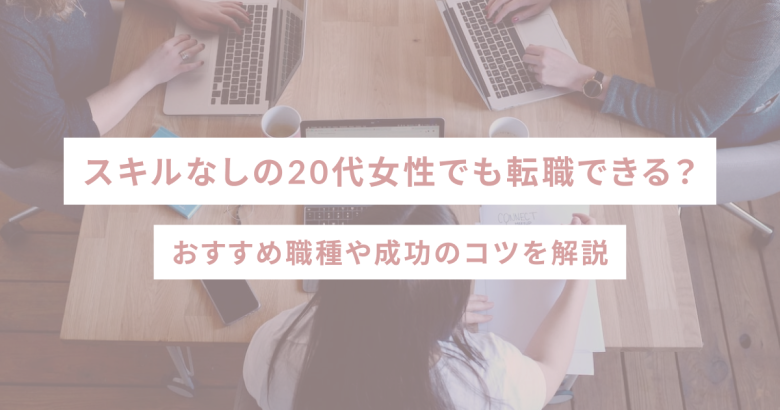 スキルなしの20代女性でも転職できる？おすすめ職種や成功のコツを解説