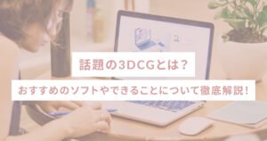 話題の3DCGとは？おすすめのソフトやできることについて徹底解説！