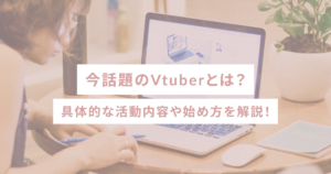 今話題のVtuberとは？具体的な活動内容や始め方を解説！