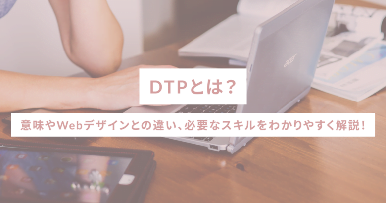 DTPとは？意味やWebデザインとの違い、必要なスキルをわかりやすく解説！