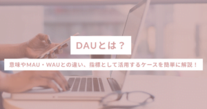 DAUとは？意味やMAU・WAUとの違い、指標として活用するケースを簡単に解説！