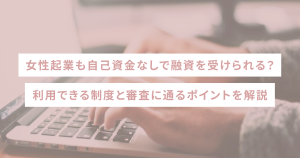 女性起業も自己資金なしで融資を受けられる?利用できる制度と審査に通るポイントを解説
