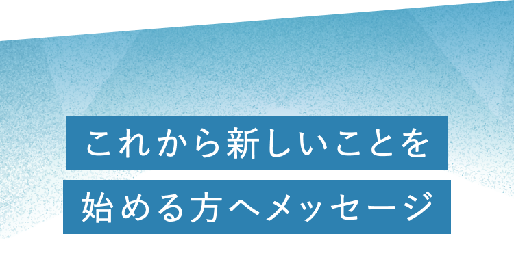 これから新しいことを始める方へのメッセージ