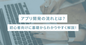 アプリ開発の流れとは？初心者向けに基礎からわかりやすく解説！