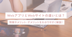 WebアプリとWebサイトの違いとは？特徴やメリット・デメリットをわかりやすく解説！