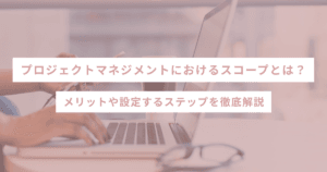 プロジェクトマネジメントにおけるスコープとは？メリットや設定するステップを徹底解説