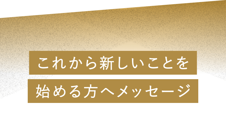 これから新しいことを始める方へメッセージ