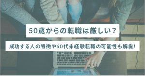 50歳からの転職は厳しい？成功する人の特徴や50代未経験転職の可能性も解説！