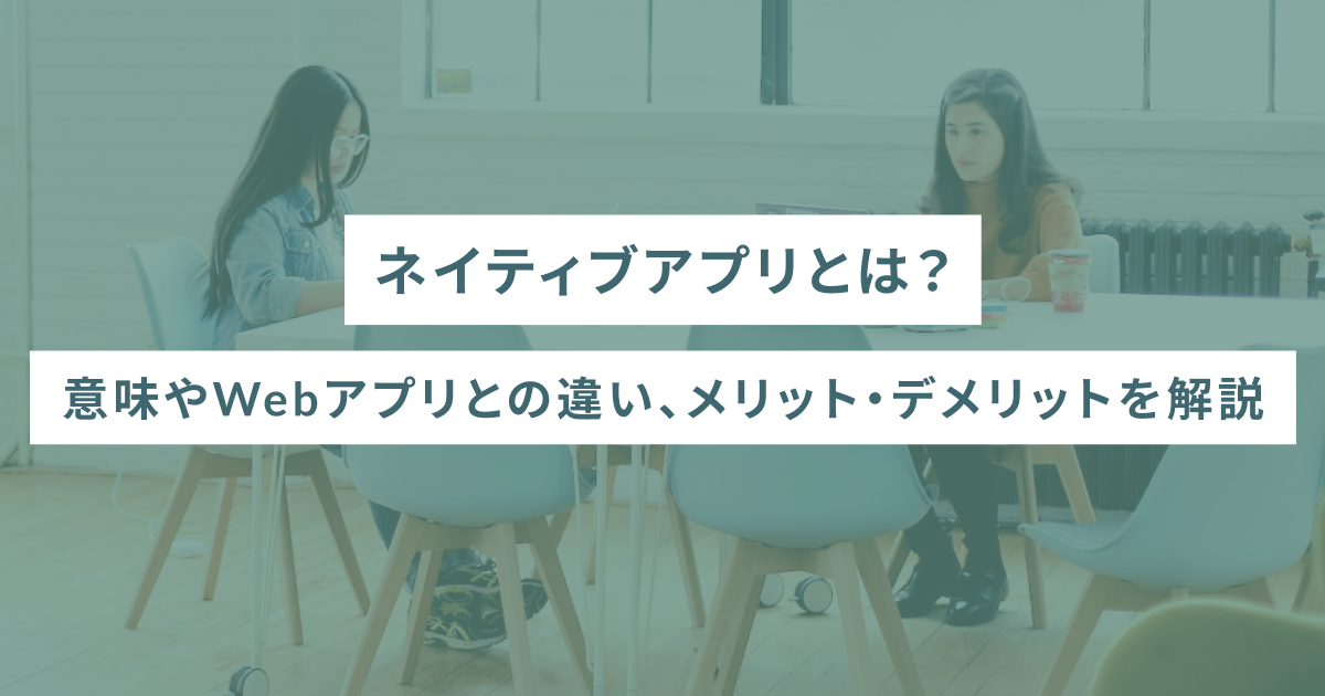 ネイティブアプリとは？意味やWebアプリとの違い、メリット・デメリットを解説