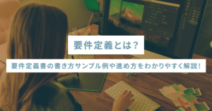 要件定義とは？要件定義書の書き方サンプル例や進め方をわかりやすく解説！