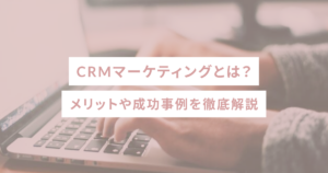 CRMマーケティングとは？メリットや成功事例を徹底解説