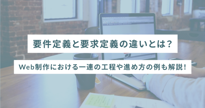 要件定義と要求定義の違いとは？Web制作における一連の工程や進め方の例も解説！