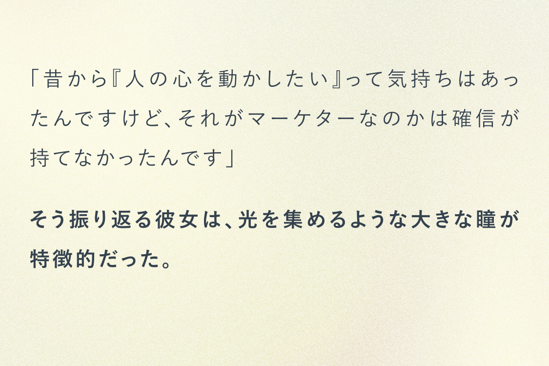 昔から人の心を動かしたいって気持ちはあったんですけどそれがマーケターなのかは確信が持てなかったんです