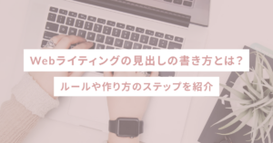 Webライティングの見出しの書き方とは？ルールや作り方のステップを紹介