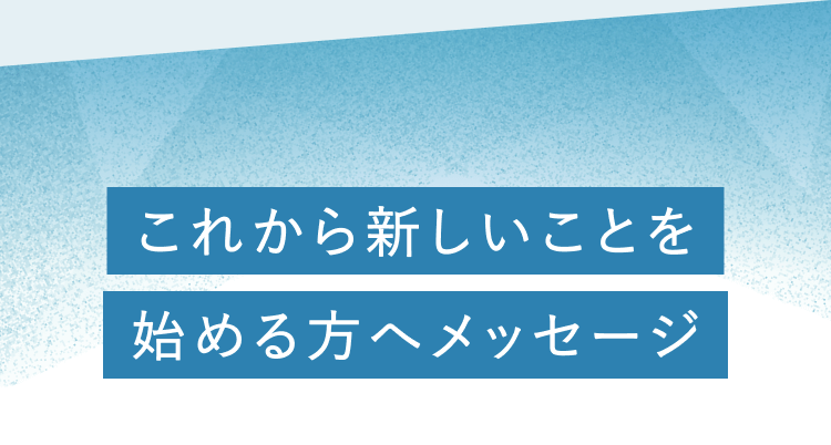 これから新しいことを始める人へメッセージ