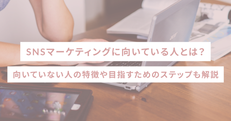SNSマーケティングに向いている人とは？向いていない人の特徴や目指すためのステップも解説