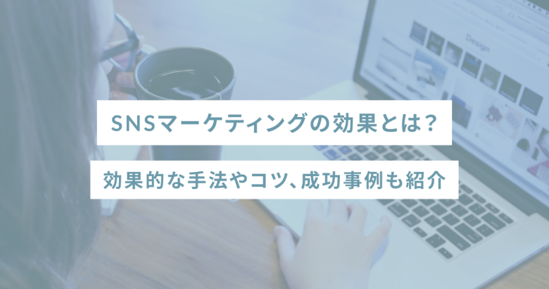 SNSマーケティングの効果とは？効果的な手法やコツ、成功事例も紹介