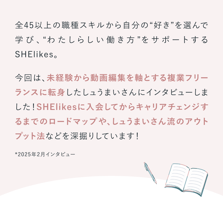全45以上の職種スキルから自分の“好き”を選んで学び、“わたしらしい働き方”をサポートするSHElikes。今回は、未経験から動画編集を軸とする複業フリーランスに転身したしュうまいさんにインタビューしました！SHElikesに入会してからキャリアチェンジするまでのロードマップや、しュうまいさん流のアウトプット法などを深掘りしています！