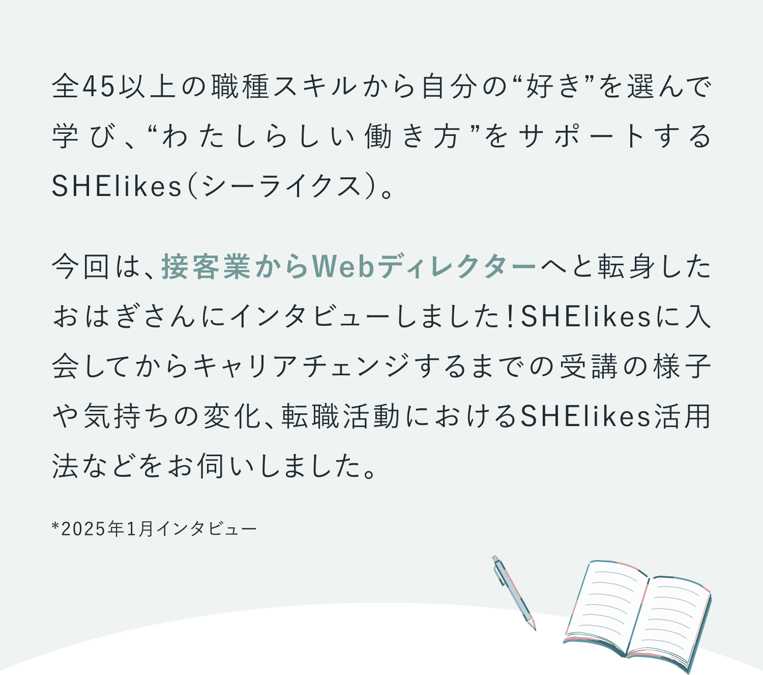 全45以上の職種スキルから自分の“好き”を選んで学び、“わたしらしい働き方”をサポートするSHElikes（シーライクス）。今回は、接客業からWebディレクターへと転身したおはぎさんにインタビューしました！SHElikesに入会してからキャリアチェンジするまでの受講の様子や気持ちの変化、転職活動におけるSHElikes活用法などをお伺いしました。※2025年1月取材
