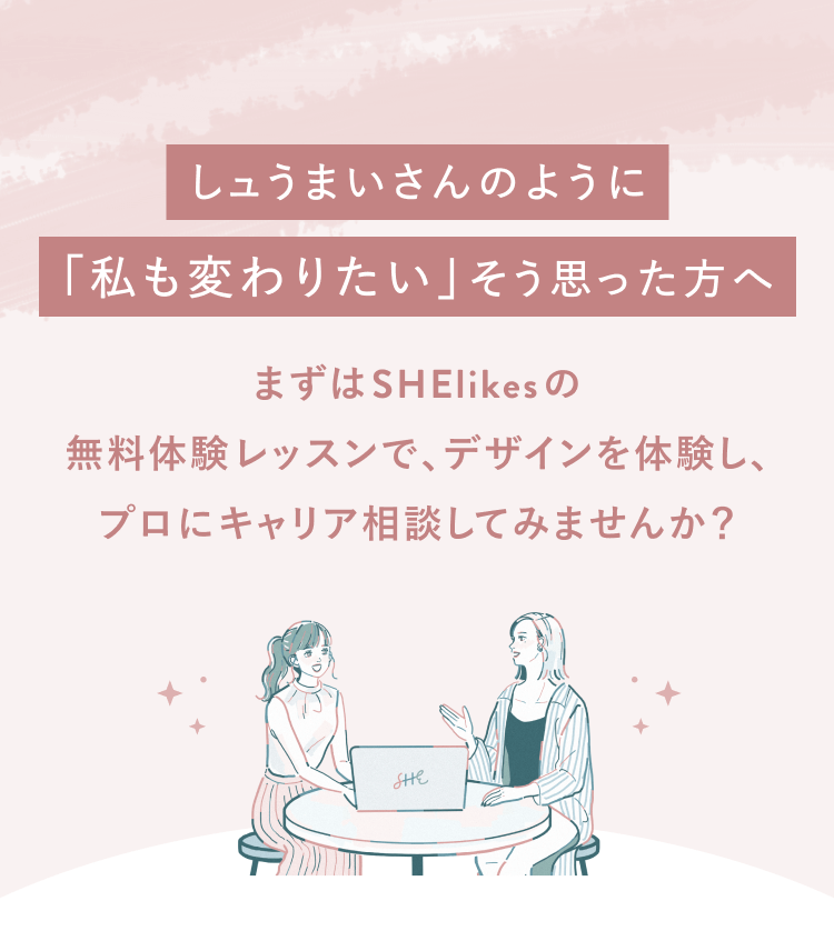 しュうまいさんのように「私も変わりたい」と思った方へまずはSHElikesの
無料体験レッスンで、デザインを体験し、プロにキャリア相談してみませんか？