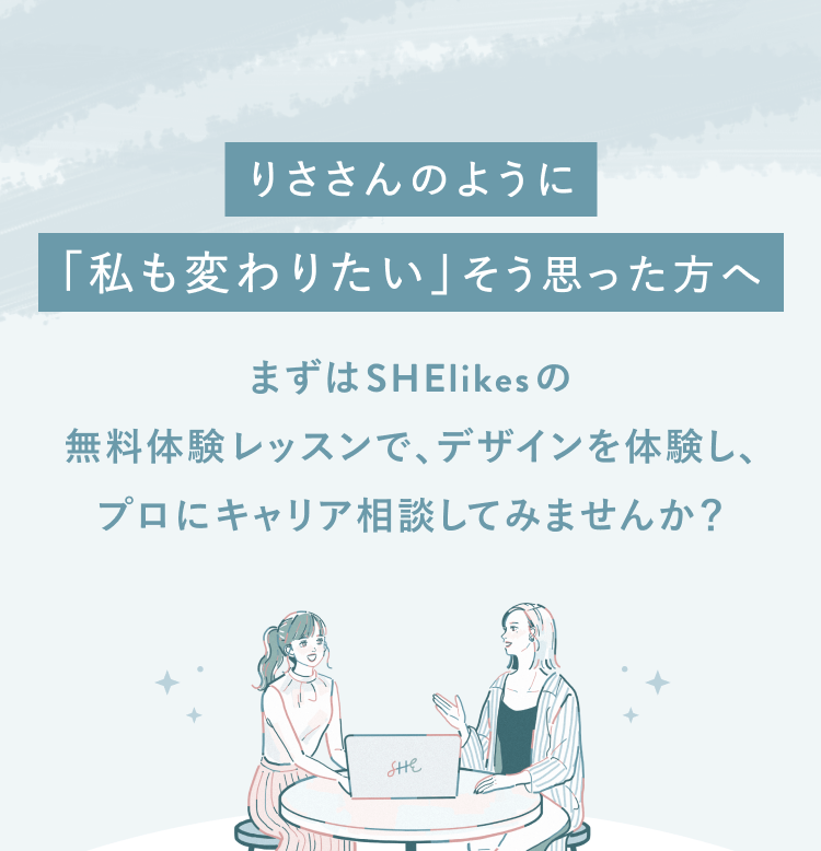 りささんのように「私も変わりたい」そう思った方へ
まずはSHElikesの
無料体験レッスンで、デザインを体験し、
プロにキャリア相談してみませんか？
