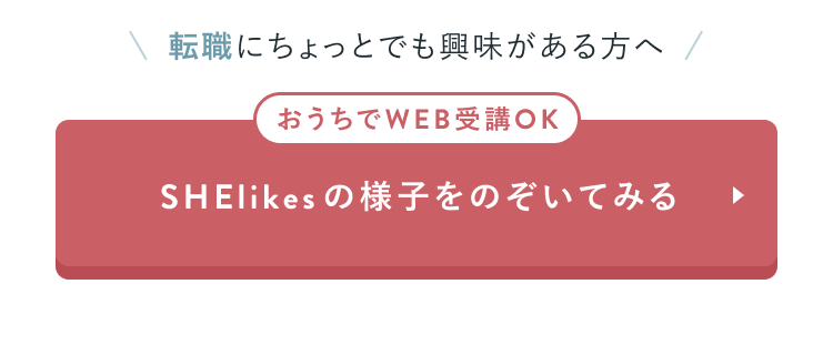 CTAセクション
転職にちょっとでも興味がある方へ
おうちでWEB受講OK
SHElikesの様子をのぞいてみる
