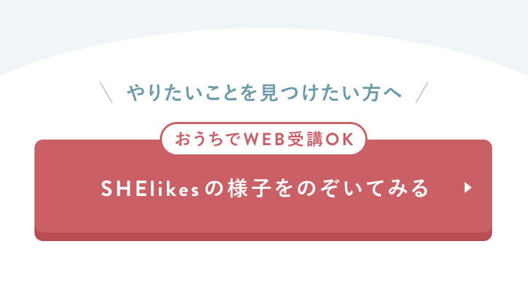 CTAセクション
やりたいことを見つけたい方へ
おうちでWEB受講OK
SHElikesの様子をのぞいてみる
