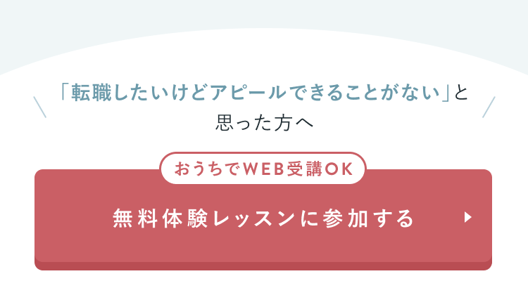 CTAセクション
「転職したいけどアピールできることがない」と思った方へ
おうちでWEB受講OK
無料体験レッスンに参加する
