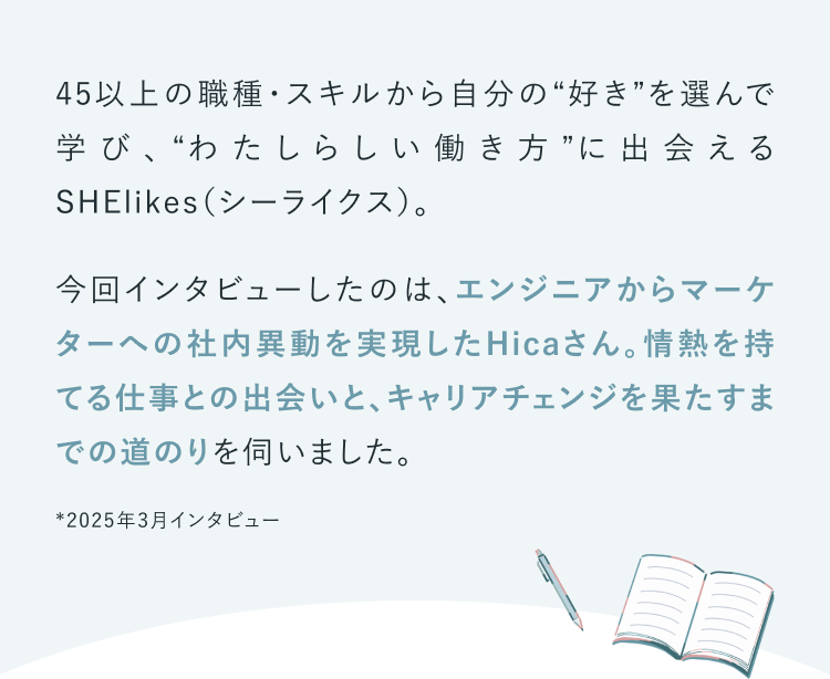 45以上の職種・スキルから自分の“好き”を選んで学び、“わたしらしい働き方”に出会えるSHElikes（シーライクス）。今回インタビューしたのは、エンジニアからマーケターへの社内異動を実現したHicaさん。情熱を持てる仕事との出会いと、キャリアチェンジを果たすまでの道のりを伺いました。