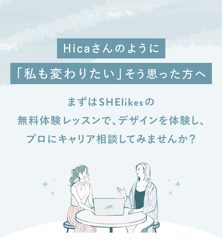 Hicaさんのように「わたしも変わりたい」そう思った方へ
まずはSHElikesの無料体験レッスンで、デザインを体験し、
プロにキャリア相談してみませんか？
