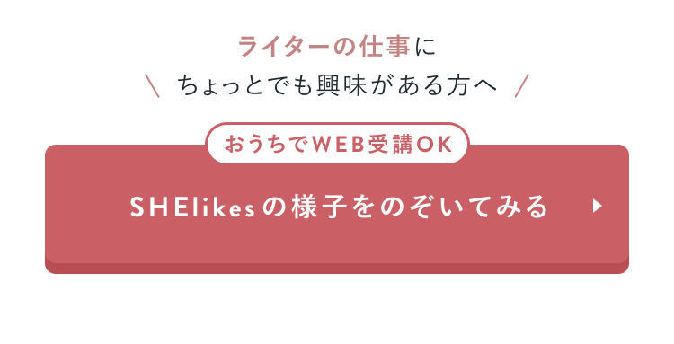 ライターの仕事にちょっとでも興味がある方へ
おうちでWEB受講OK
SHElikesの様子をのぞいてみる