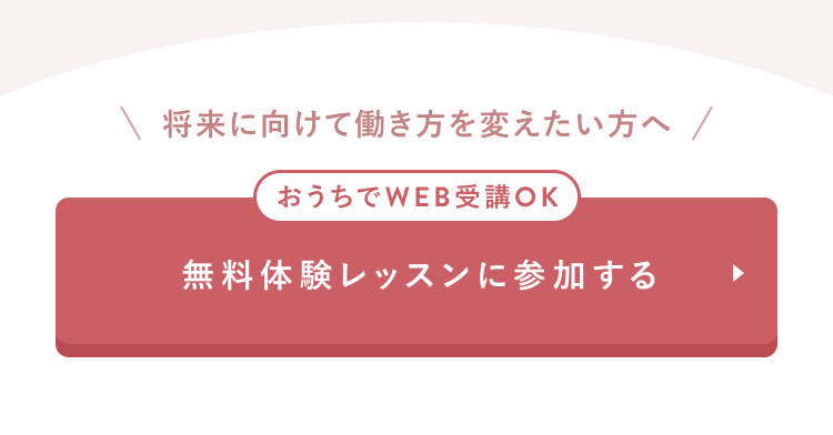 将来に向けて働き方を変えたい方へ
おうちでWEB受講OK
無料体験レッスンに参加する