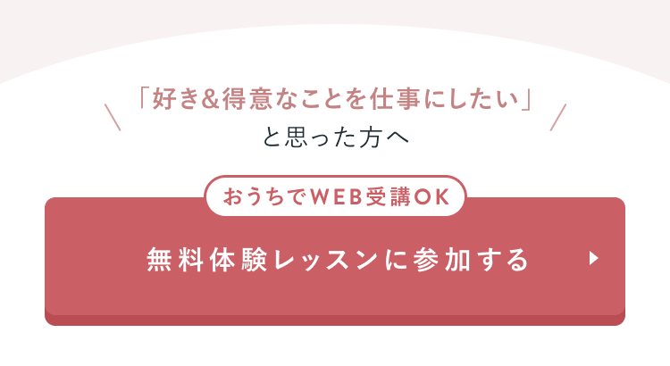 「好き&得意なことを仕事にしたい」と思った方へ
おうちでWEB受講OK
無料体験レッスンに参加する