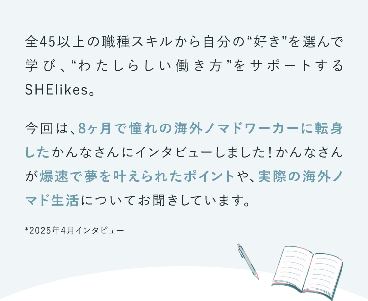 全45以上の職種スキルから自分の“好き”を選んで学び、“わたしらしい働き方”をサポートするSHElikes。
今回は、8ヶ月で憧れの海外ノマドワーカーに転身したかんなさんにインタビューしました！かんなさんが爆速で夢を叶えられたポイントや、実際の海外ノマド生活についてお聞きしています。