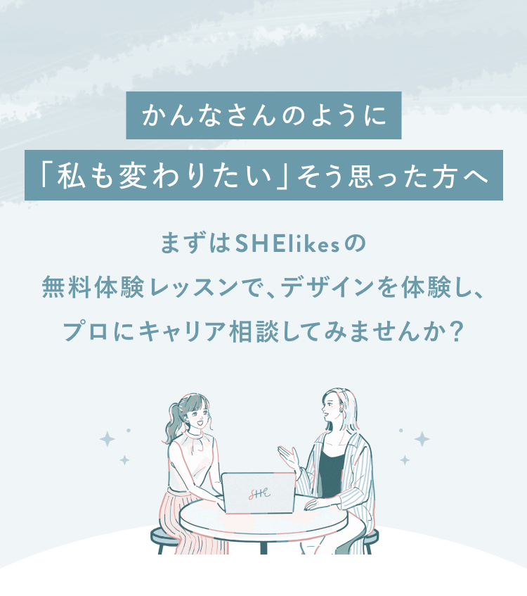 かんなさんのように「私も変わりたい」と思った方へ
まずはSHElikesの無料体験レッスンでデザインを体験し、
プロにキャリア相談してみませんか？