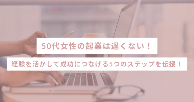 50代女性の起業は遅くない！経験を活かして成功につなげる5つのステップを伝授！