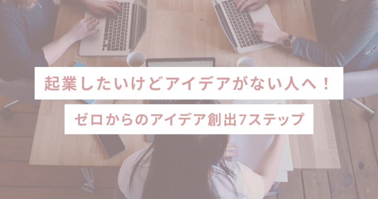 起業したいけどアイデアがない人へ！ゼロからのアイデア創出7ステップ