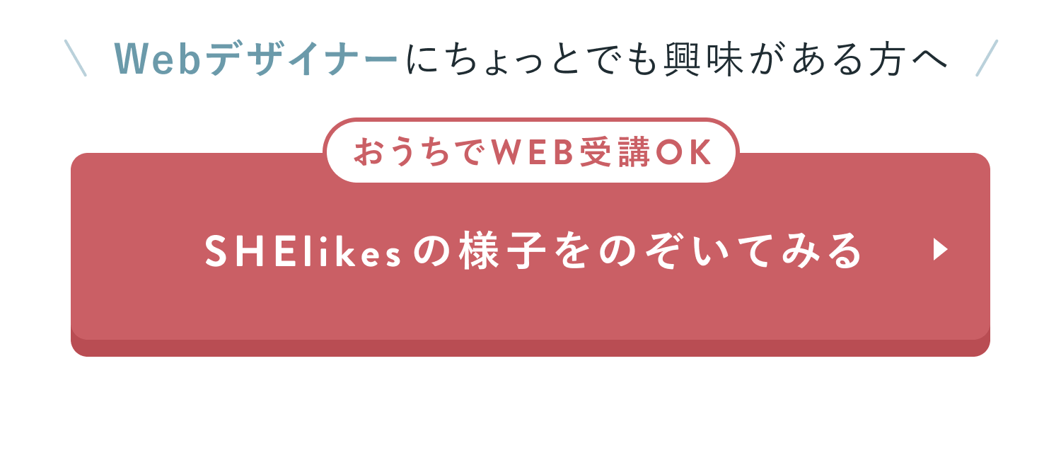 CTAセクション
Webデザイナーにちょっとでも興味がある方へ
おうちでWEB受講OK
SHElikesの様子をのぞいてみる
