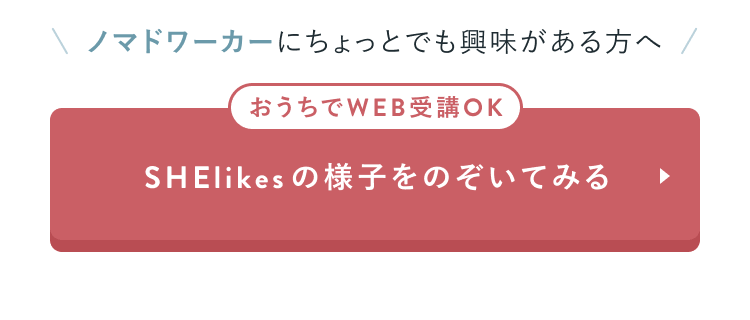 ノマドワーカーにちょっとでも興味がある方へ
おうちでWEB受講OK
SHElikesの様子をのぞいてみる