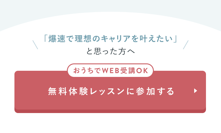 「爆速で理想のキャリアを叶えたい」と思った方へ
おうちでWEB受講OK
無料体験レッスンに参加する