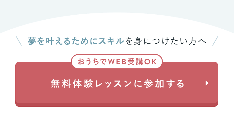 夢を叶えるためにスキルを身につけたい方へ
おうちでWEB受講OK
無料体験レッスンに参加する