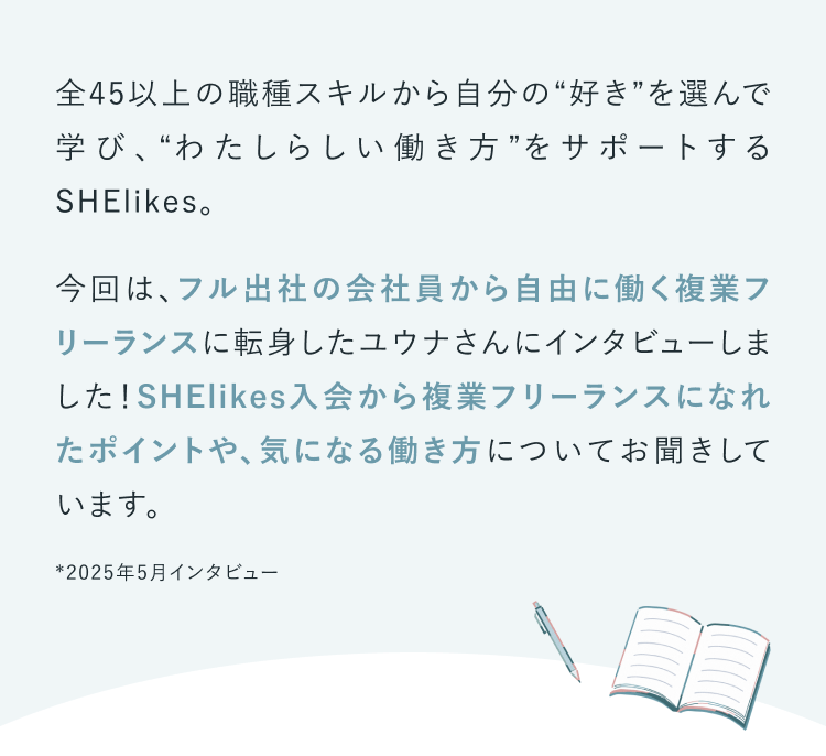 全50以上の職種スキルから自分の“好き”を選んで学び、“わたしらしい働き方”をサポートするSHElikes。今回は、フル出社の会社員から自由に働く複業フリーランスに転身したユウナさんにインタビューしました！SHElikes入会から複業フリーランスになれたポイントや、気になる働き方についてお聞きしています。※2025年5月取材