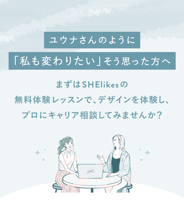 ユウナさんのように「私も変わりたい」と思った方へ
まずはSHElikesの無料体験レッスンでデザインを体験し、
プロにキャリア相談してみませんか？
