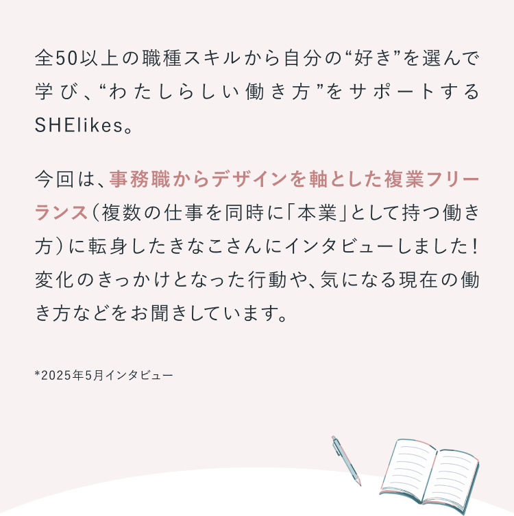 全50以上の職種スキルから自分の“好き”を選んで学び、“わたしらしい働き方”をサポートするSHElikes。
今回は、事務職からデザインを軸とした複業フリーランス（複数の仕事を同時に「本業」として持つ働き方）に転身したきなこさんにインタビューしました！変化のきっかけとなった行動や、気になる現在の働き方などをお聞きしています。※2025年5月取材