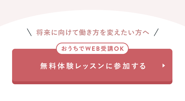 将来に向けて働き方を変えたい方へ
おうちでWEB受講OK
無料体験レッスンに参加する