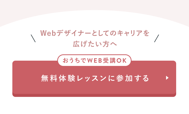 Webデザイナーとしてのキャリアを広げたい方へ
おうちでWEB受講OK
無料体験レッスンに参加する